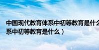 中國現代教育體系中初等教育是什么階段(中國現代教育體系中初等教育是什么)