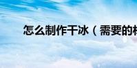 怎么制作干冰(需要的材料 和做法)