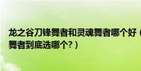 龍之谷刀鋒舞者和靈魂舞者哪個好(龍之谷靈魂舞者和刀鋒舞者到底選哪個?)