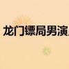 龍門鏢局男演員（龍門鏢局的演員都有哪些）
