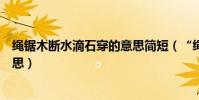 繩鋸木斷水滴石穿的意思簡短(“繩鋸木斷水滴石穿”的意思)