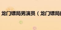 龍門鏢局男演員(龍門鏢局的演員都有哪些)