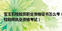 寶玉石檢驗員職業資格證書怎么考(如何報考珠寶玉石質量檢驗師執業資格考試)