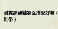 耐克高幫鞋怎么搭配好看(耐克高幫鞋怎么系鞋帶)