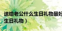 送給老公什么生日禮物最好的(送給老公什么生日禮物)