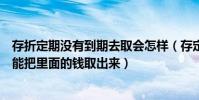 存折定期沒有到期去取會怎樣(存定期的存折還未到期是否能把里面的錢取出來)