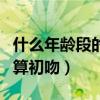 什么年齡段的吻叫初吻（在什么年齡階段接吻算初吻）