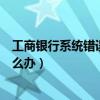 工商銀行系統錯誤怎么回事（工商銀行提示網頁上有錯誤怎么辦）