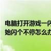電腦打開游戲一閃一閃的（電腦打開4399小游戲后屏幕就開始閃個不停怎么辦）