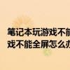 筆記本玩游戲不能全屏怎么調顯示屏（14寸筆記本電腦玩游戲不能全屏怎么辦）