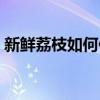 新鮮荔枝如何保鮮存放（新鮮荔枝如何保存）