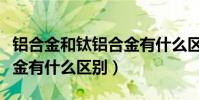 鋁合金和鈦鋁合金有什么區別(鋁合金與鈦合金有什么區別)