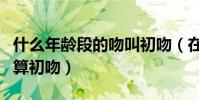 什么年齡段的吻叫初吻(在什么年齡階段接吻算初吻)