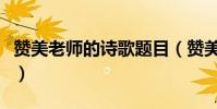 贊美老師的詩歌題目(贊美老師的詩歌和散文)