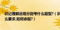 識記理解運用分別考什么題型?(識記、理解、運用各是什么要求,如何命題?)