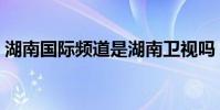 湖南國際頻道是湖南衛視嗎(湖南國際頻道)