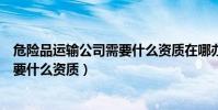 危險品運輸公司需要什么資質在哪辦理(危險品運輸公司需要什么資質)