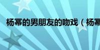 楊冪的男朋友的吻戲(楊冪的男朋友是誰)