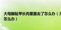 大母腳趾甲長肉里面去了怎么辦(大母腳趾甲使勁往肉里長怎么辦)