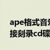 ape格式音樂怎么刻成CD（ape文件可以直接刻錄cd碟嗎）