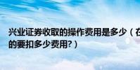 興業證券收取的操作費用是多少(在興業證券網上買賣股票的要扣多少費用?)
