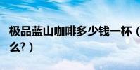 極品藍山咖啡多少錢一杯(極品藍山咖啡好喝么?)