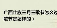 廣西壯族三月三歌節怎么過的(壯族的三月三歌節是怎樣的)