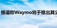 報道稱Waymo將于推出其公共自動駕駛服務