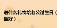 送什么禮物給老公過生日(送什么禮物給老師最好)