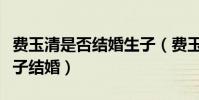 費玉清是否結婚生子(費玉清為什么不結婚生子結婚)