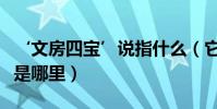 ‘文房四寶’說指什么(它們最有名的生產地是哪里)