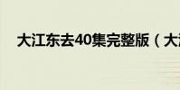 大江東去40集完整版(大江東去的歌詞)