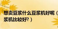 想賣豆漿什么豆漿機好呢(現磨現賣用什么豆漿機比較好?)