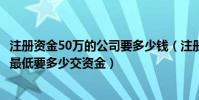 注冊資金50萬的公司要多少錢(注冊資金為50萬的公司開始最低要多少交資金)