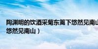 陶淵明的飲酒采菊東籬下悠然見南山(陶淵明的《飲酒》‘悠然見南山)