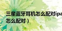 三星藍牙耳機怎么配對ipad(三星藍牙耳機怎么配對)