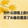 為什么微信上的頭像換不了上傳不了（新版本的微信怎么換不了頭像總是顯示上傳失敗）