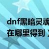 dnf黑暗靈魂怎么獲得（DNF暗淡的靈魂金石在哪里得到）