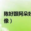 陳好跟阿朵好像（陳好和阿朵為什么長的那么像）