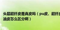 頭層超纖皮是真皮嗎(pu皮、超纖皮、頭層皮、二層皮、蠟油皮怎么區分啊)