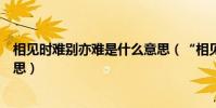 相見時難別亦難是什么意思(“相見時難別亦難”是什么意思)