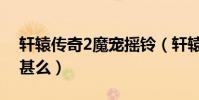 軒轅傳奇2魔寵搖鈴(軒轅傳奇魔寵搖鈴4出甚么)