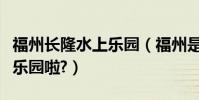 福州長隆水上樂園(福州是不是沒有鯨奇水上樂園啦?)