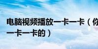 電腦視頻播放一卡一卡(你好電腦看視頻經常一卡一卡的)