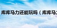 庫庫馬力還能玩嗎(庫庫馬力為什么進不去)
