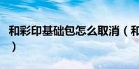 和彩印基礎包怎么取消(和彩印基礎包是什么)