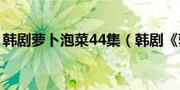 韓劇蘿卜泡菜44集(韓劇《蘿卜泡菜》劇情)