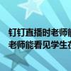 釘釘直播時老師能看到學生在干什么嗎（用電腦看釘釘直播老師能看見學生在后臺干什么嗎）