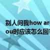別人問我how areyou我應該怎么回答（當別人問howareyou時應該怎么回答）