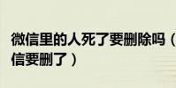 微信里的人死了要刪除嗎(為什么死去的人微信要刪了)
